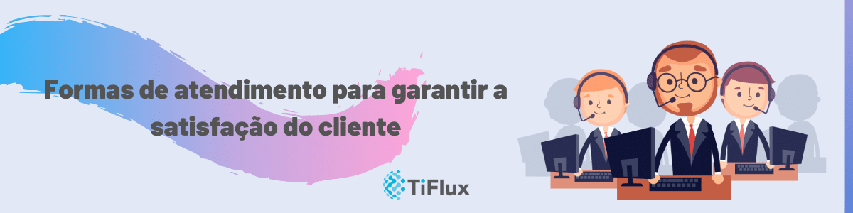 Formas de atendimento para garantir a satisfação do cliente | TiFlux